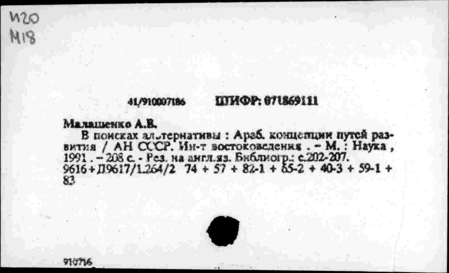 ﻿
41/иоооЛйб ПТИФР: 071869111
Малашенко А.В.
В поисках альтернативы : Араб. концепции путей развитая / АН СССР. Ин-т востоковедения . - М. : Наука , 1991. - 208 с • Рез. на англ.яз. Бк&ширц с.202-207.
9616 + Д9617/1.264/2 74 4- 57 + 82-1 + Ь5-2 ♦ 40-3 + 59-1 +
91<?П6